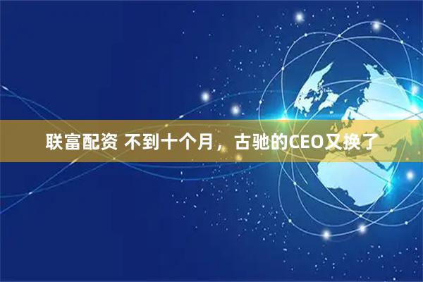 联富配资 不到十个月，古驰的CEO又换了