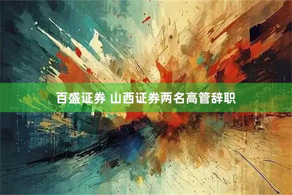 百盛证券 山西证券两名高管辞职