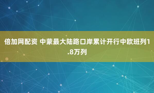 倍加网配资 中蒙最大陆路口岸累计开行中欧班列1.8万列