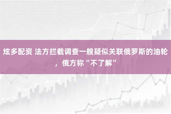 炫多配资 法方拦截调查一艘疑似关联俄罗斯的油轮，俄方称“不了解”
