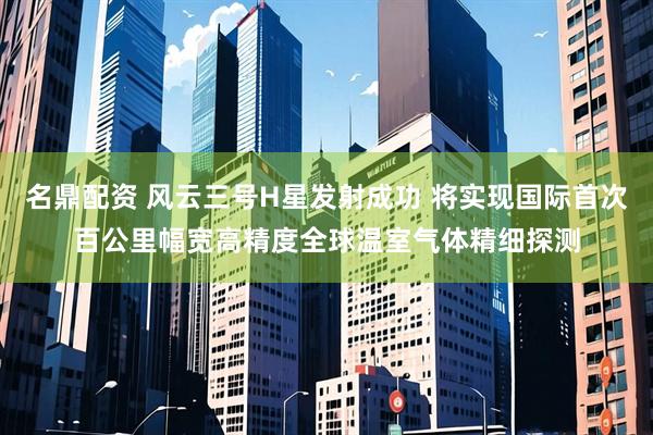 名鼎配资 风云三号H星发射成功 将实现国际首次百公里幅宽高精度全球温室气体精细探测