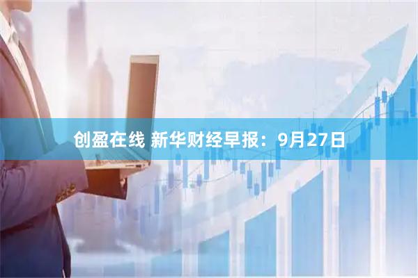 创盈在线 新华财经早报：9月27日