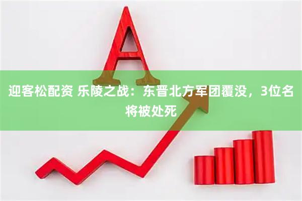 迎客松配资 乐陵之战：东晋北方军团覆没，3位名将被处死