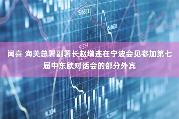 闻喜 海关总署副署长赵增连在宁波会见参加第七届中东欧对话会的部分外宾