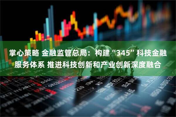 掌心策略 金融监管总局：构建“345”科技金融服务体系 推进科技创新和产业创新深度融合
