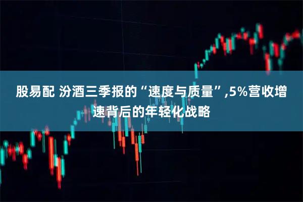 股易配 汾酒三季报的“速度与质量”,5%营收增速背后的年轻化战略