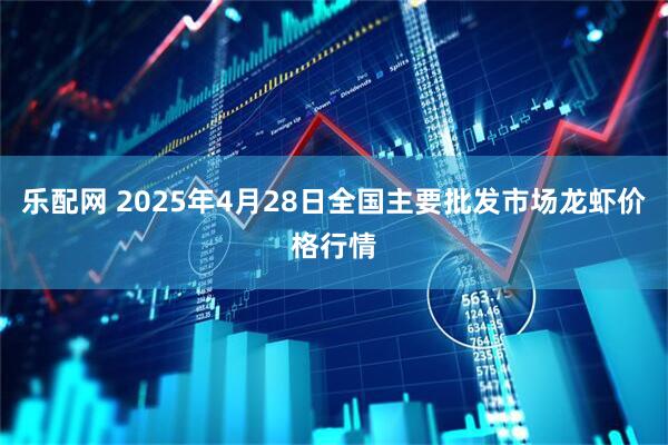 乐配网 2025年4月28日全国主要批发市场龙虾价格行情