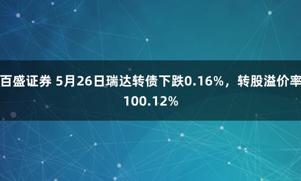 百盛证券 5月26日瑞达转债下跌0.16%，转股溢价率100.12%