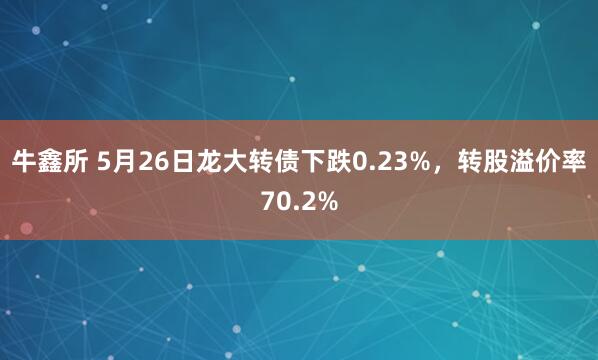 牛鑫所 5月26日龙大转债下跌0.23%，转股溢价率70.2%