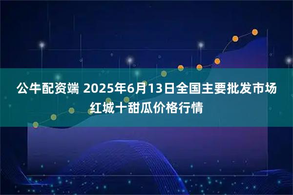 公牛配资端 2025年6月13日全国主要批发市场红城十甜瓜价格行情