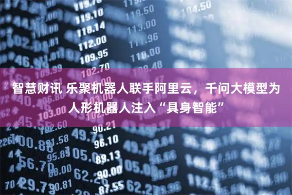 智慧财讯 乐聚机器人联手阿里云，千问大模型为人形机器人注入“具身智能”
