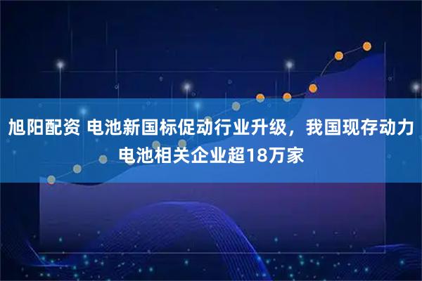 旭阳配资 电池新国标促动行业升级，我国现存动力电池相关企业超18万家