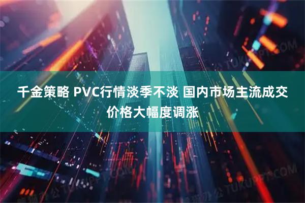 千金策略 PVC行情淡季不淡 国内市场主流成交价格大幅度调涨