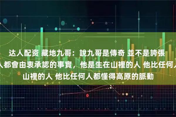 达人配资 藏地九哥：說九哥是傳奇 並不是誇張 而是所有見過他的人都會由衷承認的事實，他是生在山裡的人 他比任何人都懂得高原的脈動