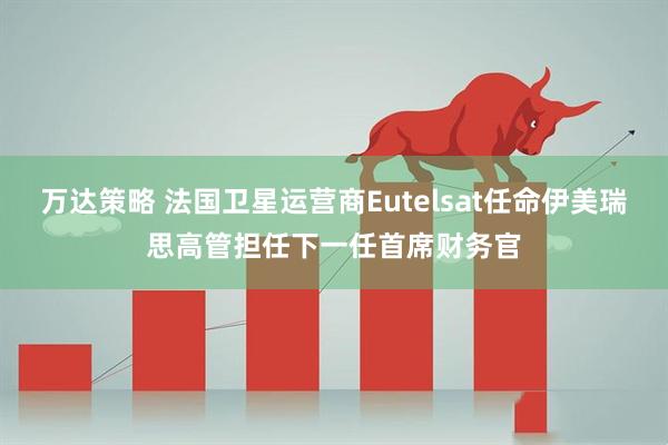 万达策略 法国卫星运营商Eutelsat任命伊美瑞思高管担任下一任首席财务官