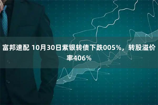 富邦速配 10月30日紫银转债下跌005%,转股溢价率406%