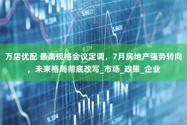 万店优配 最高规格会议定调，7月房地产强势转向，未来格局彻底改写_市场_政策_企业