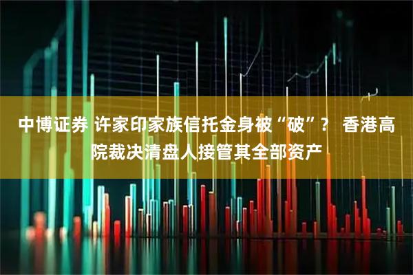 中博证券 许家印家族信托金身被“破”? 香港高院裁决清盘人接管其全部资产